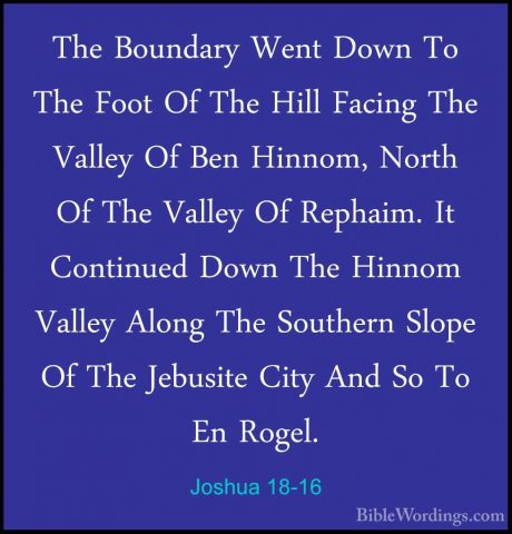 Joshua 18-16 - The Boundary Went Down To The Foot Of The Hill FacThe Boundary Went Down To The Foot Of The Hill Facing The Valley Of Ben Hinnom, North Of The Valley Of Rephaim. It Continued Down The Hinnom Valley Along The Southern Slope Of The Jebusite City And So To En Rogel. 