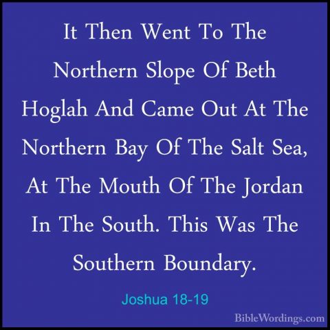 Joshua 18-19 - It Then Went To The Northern Slope Of Beth HoglahIt Then Went To The Northern Slope Of Beth Hoglah And Came Out At The Northern Bay Of The Salt Sea, At The Mouth Of The Jordan In The South. This Was The Southern Boundary. 