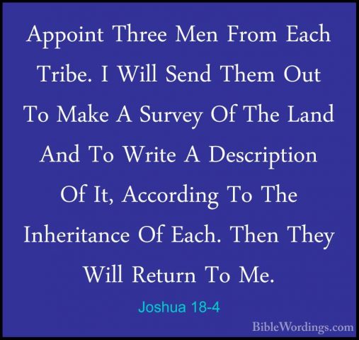 Joshua 18-4 - Appoint Three Men From Each Tribe. I Will Send ThemAppoint Three Men From Each Tribe. I Will Send Them Out To Make A Survey Of The Land And To Write A Description Of It, According To The Inheritance Of Each. Then They Will Return To Me. 