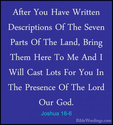Joshua 18-6 - After You Have Written Descriptions Of The Seven PaAfter You Have Written Descriptions Of The Seven Parts Of The Land, Bring Them Here To Me And I Will Cast Lots For You In The Presence Of The Lord Our God. 