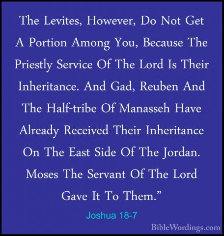 Joshua 18-7 - The Levites, However, Do Not Get A Portion Among YoThe Levites, However, Do Not Get A Portion Among You, Because The Priestly Service Of The Lord Is Their Inheritance. And Gad, Reuben And The Half-tribe Of Manasseh Have Already Received Their Inheritance On The East Side Of The Jordan. Moses The Servant Of The Lord Gave It To Them." 