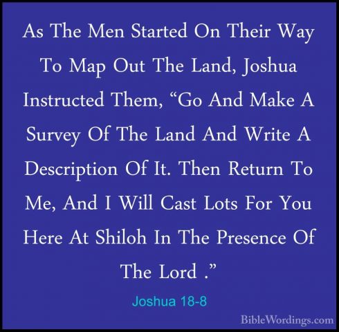 Joshua 18-8 - As The Men Started On Their Way To Map Out The LandAs The Men Started On Their Way To Map Out The Land, Joshua Instructed Them, "Go And Make A Survey Of The Land And Write A Description Of It. Then Return To Me, And I Will Cast Lots For You Here At Shiloh In The Presence Of The Lord ." 