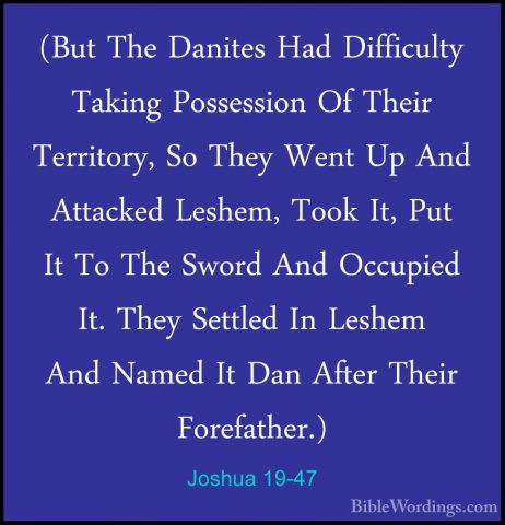 Joshua 19-47 - (But The Danites Had Difficulty Taking Possession(But The Danites Had Difficulty Taking Possession Of Their Territory, So They Went Up And Attacked Leshem, Took It, Put It To The Sword And Occupied It. They Settled In Leshem And Named It Dan After Their Forefather.) 