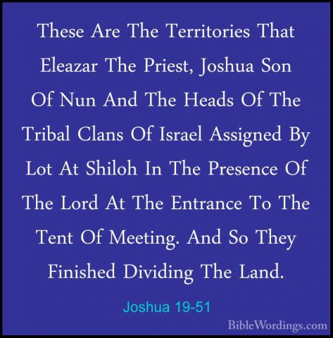 Joshua 19-51 - These Are The Territories That Eleazar The Priest,These Are The Territories That Eleazar The Priest, Joshua Son Of Nun And The Heads Of The Tribal Clans Of Israel Assigned By Lot At Shiloh In The Presence Of The Lord At The Entrance To The Tent Of Meeting. And So They Finished Dividing The Land.