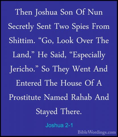 Joshua 2-1 - Then Joshua Son Of Nun Secretly Sent Two Spies FromThen Joshua Son Of Nun Secretly Sent Two Spies From Shittim. "Go, Look Over The Land," He Said, "Especially Jericho." So They Went And Entered The House Of A Prostitute Named Rahab And Stayed There. 