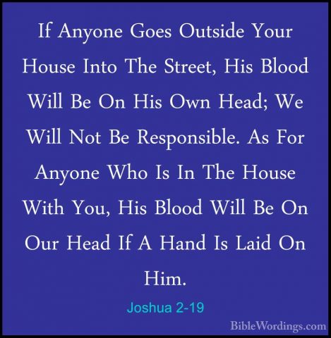 Joshua 2-19 - If Anyone Goes Outside Your House Into The Street,If Anyone Goes Outside Your House Into The Street, His Blood Will Be On His Own Head; We Will Not Be Responsible. As For Anyone Who Is In The House With You, His Blood Will Be On Our Head If A Hand Is Laid On Him. 