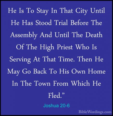 Joshua 20-6 - He Is To Stay In That City Until He Has Stood TrialHe Is To Stay In That City Until He Has Stood Trial Before The Assembly And Until The Death Of The High Priest Who Is Serving At That Time. Then He May Go Back To His Own Home In The Town From Which He Fled." 