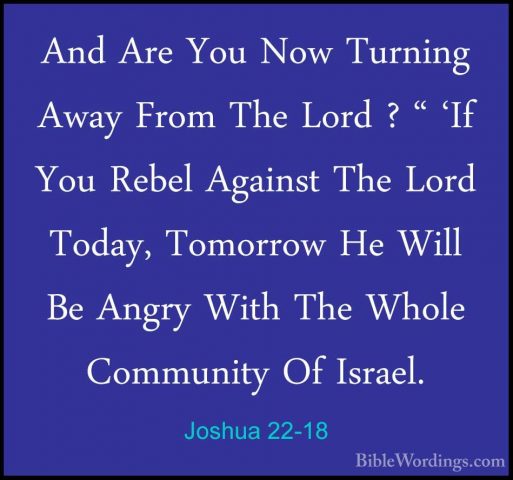 Joshua 22-18 - And Are You Now Turning Away From The Lord ? " 'IfAnd Are You Now Turning Away From The Lord ? " 'If You Rebel Against The Lord Today, Tomorrow He Will Be Angry With The Whole Community Of Israel. 