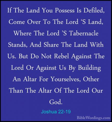 Joshua 22-19 - If The Land You Possess Is Defiled, Come Over To TIf The Land You Possess Is Defiled, Come Over To The Lord 'S Land, Where The Lord 'S Tabernacle Stands, And Share The Land With Us. But Do Not Rebel Against The Lord Or Against Us By Building An Altar For Yourselves, Other Than The Altar Of The Lord Our God. 