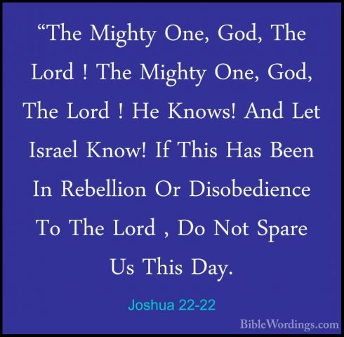 Joshua 22-22 - "The Mighty One, God, The Lord ! The Mighty One, G"The Mighty One, God, The Lord ! The Mighty One, God, The Lord ! He Knows! And Let Israel Know! If This Has Been In Rebellion Or Disobedience To The Lord , Do Not Spare Us This Day. 