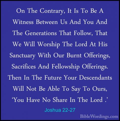 Joshua 22-27 - On The Contrary, It Is To Be A Witness Between UsOn The Contrary, It Is To Be A Witness Between Us And You And The Generations That Follow, That We Will Worship The Lord At His Sanctuary With Our Burnt Offerings, Sacrifices And Fellowship Offerings. Then In The Future Your Descendants Will Not Be Able To Say To Ours, 'You Have No Share In The Lord .' 