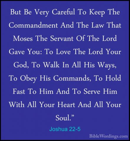 Joshua 22-5 - But Be Very Careful To Keep The Commandment And TheBut Be Very Careful To Keep The Commandment And The Law That Moses The Servant Of The Lord Gave You: To Love The Lord Your God, To Walk In All His Ways, To Obey His Commands, To Hold Fast To Him And To Serve Him With All Your Heart And All Your Soul." 