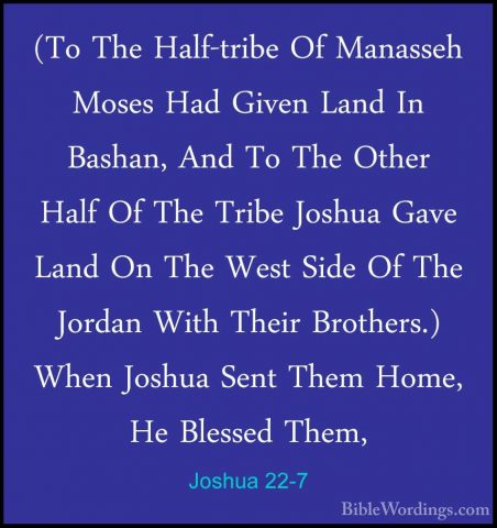 Joshua 22-7 - (To The Half-tribe Of Manasseh Moses Had Given Land(To The Half-tribe Of Manasseh Moses Had Given Land In Bashan, And To The Other Half Of The Tribe Joshua Gave Land On The West Side Of The Jordan With Their Brothers.) When Joshua Sent Them Home, He Blessed Them, 