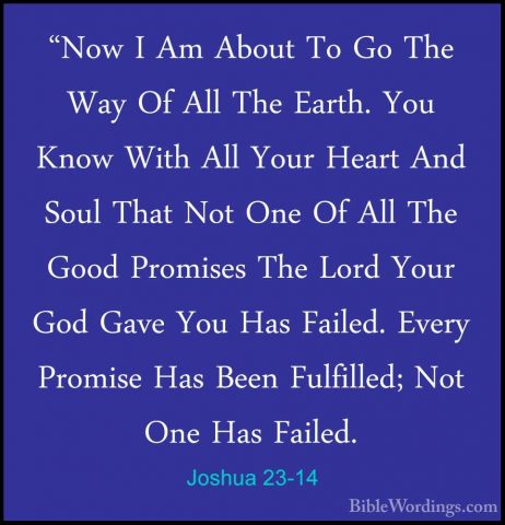 Joshua 23-14 - "Now I Am About To Go The Way Of All The Earth. Yo"Now I Am About To Go The Way Of All The Earth. You Know With All Your Heart And Soul That Not One Of All The Good Promises The Lord Your God Gave You Has Failed. Every Promise Has Been Fulfilled; Not One Has Failed. 
