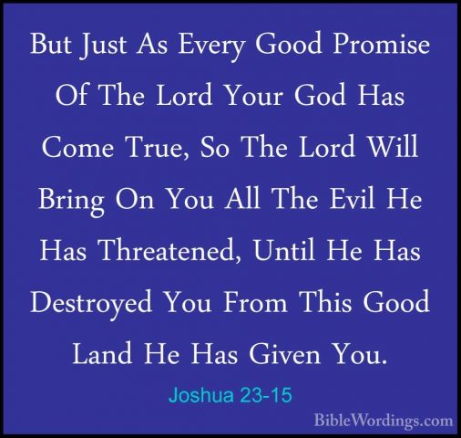 Joshua 23-15 - But Just As Every Good Promise Of The Lord Your GoBut Just As Every Good Promise Of The Lord Your God Has Come True, So The Lord Will Bring On You All The Evil He Has Threatened, Until He Has Destroyed You From This Good Land He Has Given You. 