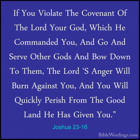 Joshua 23-16 - If You Violate The Covenant Of The Lord Your God,If You Violate The Covenant Of The Lord Your God, Which He Commanded You, And Go And Serve Other Gods And Bow Down To Them, The Lord 'S Anger Will Burn Against You, And You Will Quickly Perish From The Good Land He Has Given You."