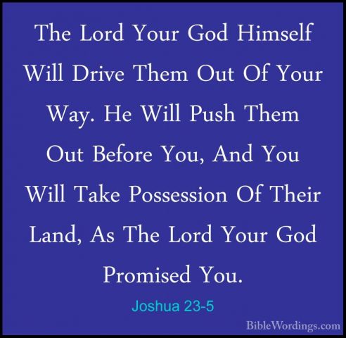 Joshua 23-5 - The Lord Your God Himself Will Drive Them Out Of YoThe Lord Your God Himself Will Drive Them Out Of Your Way. He Will Push Them Out Before You, And You Will Take Possession Of Their Land, As The Lord Your God Promised You. 
