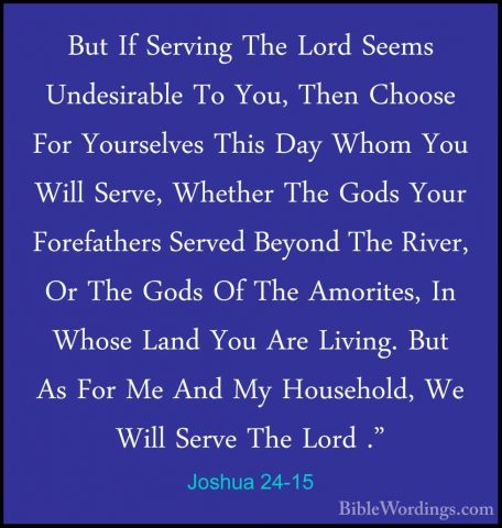 Joshua 24-15 - But If Serving The Lord Seems Undesirable To You,But If Serving The Lord Seems Undesirable To You, Then Choose For Yourselves This Day Whom You Will Serve, Whether The Gods Your Forefathers Served Beyond The River, Or The Gods Of The Amorites, In Whose Land You Are Living. But As For Me And My Household, We Will Serve The Lord ." 
