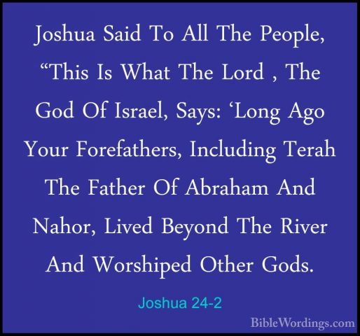 Joshua 24-2 - Joshua Said To All The People, "This Is What The LoJoshua Said To All The People, "This Is What The Lord , The God Of Israel, Says: 'Long Ago Your Forefathers, Including Terah The Father Of Abraham And Nahor, Lived Beyond The River And Worshiped Other Gods. 
