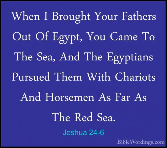 Joshua 24-6 - When I Brought Your Fathers Out Of Egypt, You CameWhen I Brought Your Fathers Out Of Egypt, You Came To The Sea, And The Egyptians Pursued Them With Chariots And Horsemen As Far As The Red Sea. 
