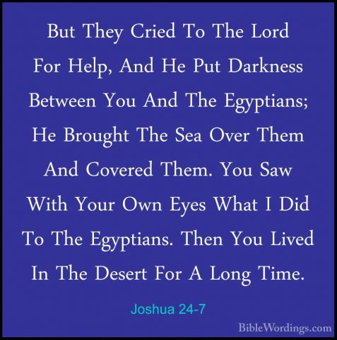 Joshua 24-7 - But They Cried To The Lord For Help, And He Put DarBut They Cried To The Lord For Help, And He Put Darkness Between You And The Egyptians; He Brought The Sea Over Them And Covered Them. You Saw With Your Own Eyes What I Did To The Egyptians. Then You Lived In The Desert For A Long Time. 