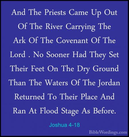 Joshua 4-18 - And The Priests Came Up Out Of The River Carrying TAnd The Priests Came Up Out Of The River Carrying The Ark Of The Covenant Of The Lord . No Sooner Had They Set Their Feet On The Dry Ground Than The Waters Of The Jordan Returned To Their Place And Ran At Flood Stage As Before. 
