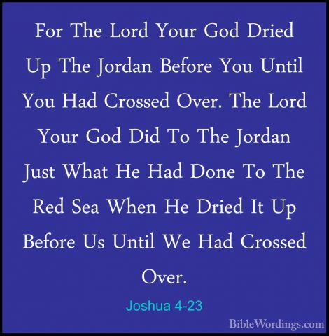 Joshua 4-23 - For The Lord Your God Dried Up The Jordan Before YoFor The Lord Your God Dried Up The Jordan Before You Until You Had Crossed Over. The Lord Your God Did To The Jordan Just What He Had Done To The Red Sea When He Dried It Up Before Us Until We Had Crossed Over. 
