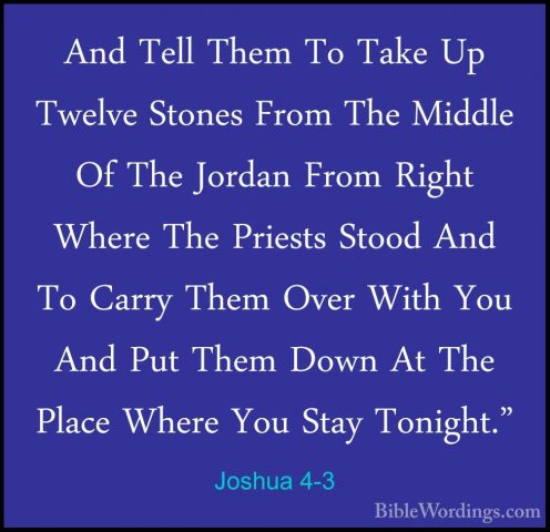 Joshua 4-3 - And Tell Them To Take Up Twelve Stones From The MiddAnd Tell Them To Take Up Twelve Stones From The Middle Of The Jordan From Right Where The Priests Stood And To Carry Them Over With You And Put Them Down At The Place Where You Stay Tonight." 