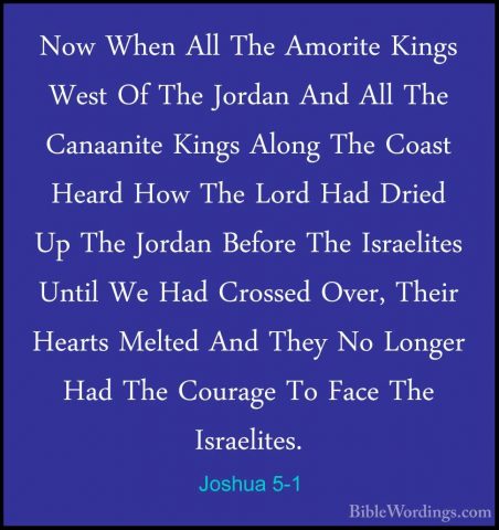 Joshua 5-1 - Now When All The Amorite Kings West Of The Jordan AnNow When All The Amorite Kings West Of The Jordan And All The Canaanite Kings Along The Coast Heard How The Lord Had Dried Up The Jordan Before The Israelites Until We Had Crossed Over, Their Hearts Melted And They No Longer Had The Courage To Face The Israelites. 