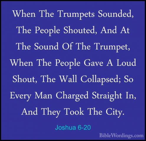 Joshua 6-20 - When The Trumpets Sounded, The People Shouted, AndWhen The Trumpets Sounded, The People Shouted, And At The Sound Of The Trumpet, When The People Gave A Loud Shout, The Wall Collapsed; So Every Man Charged Straight In, And They Took The City. 