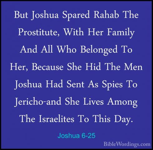 Joshua 6-25 - But Joshua Spared Rahab The Prostitute, With Her FaBut Joshua Spared Rahab The Prostitute, With Her Family And All Who Belonged To Her, Because She Hid The Men Joshua Had Sent As Spies To Jericho-and She Lives Among The Israelites To This Day. 