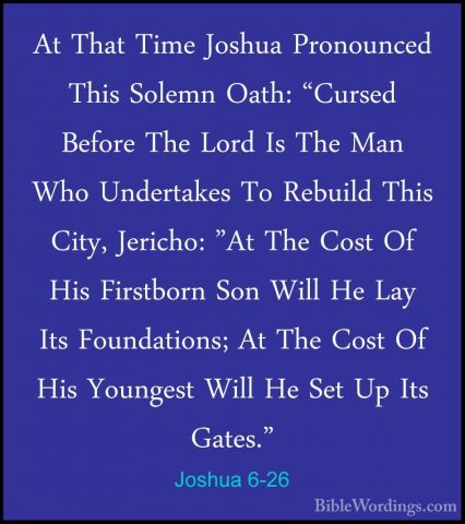 Joshua 6-26 - At That Time Joshua Pronounced This Solemn Oath: "CAt That Time Joshua Pronounced This Solemn Oath: "Cursed Before The Lord Is The Man Who Undertakes To Rebuild This City, Jericho: "At The Cost Of His Firstborn Son Will He Lay Its Foundations; At The Cost Of His Youngest Will He Set Up Its Gates." 
