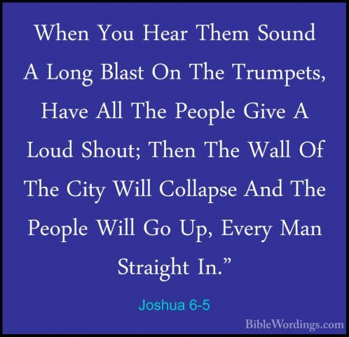Joshua 6-5 - When You Hear Them Sound A Long Blast On The TrumpetWhen You Hear Them Sound A Long Blast On The Trumpets, Have All The People Give A Loud Shout; Then The Wall Of The City Will Collapse And The People Will Go Up, Every Man Straight In." 