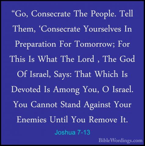 Joshua 7-13 - "Go, Consecrate The People. Tell Them, 'Consecrate"Go, Consecrate The People. Tell Them, 'Consecrate Yourselves In Preparation For Tomorrow; For This Is What The Lord , The God Of Israel, Says: That Which Is Devoted Is Among You, O Israel. You Cannot Stand Against Your Enemies Until You Remove It. 
