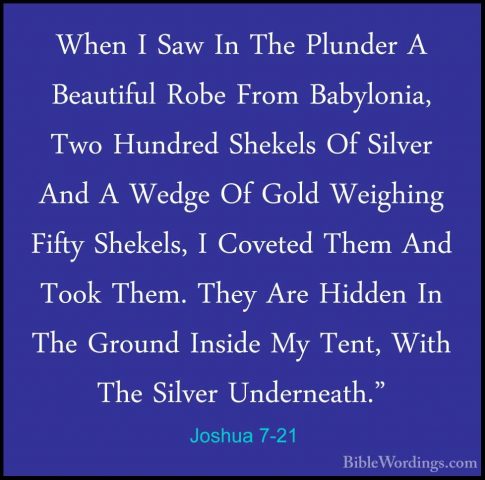 Joshua 7-21 - When I Saw In The Plunder A Beautiful Robe From BabWhen I Saw In The Plunder A Beautiful Robe From Babylonia, Two Hundred Shekels Of Silver And A Wedge Of Gold Weighing Fifty Shekels, I Coveted Them And Took Them. They Are Hidden In The Ground Inside My Tent, With The Silver Underneath." 