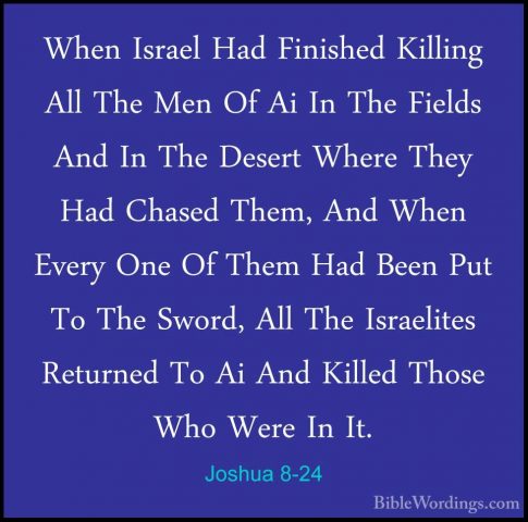 Joshua 8-24 - When Israel Had Finished Killing All The Men Of AiWhen Israel Had Finished Killing All The Men Of Ai In The Fields And In The Desert Where They Had Chased Them, And When Every One Of Them Had Been Put To The Sword, All The Israelites Returned To Ai And Killed Those Who Were In It. 