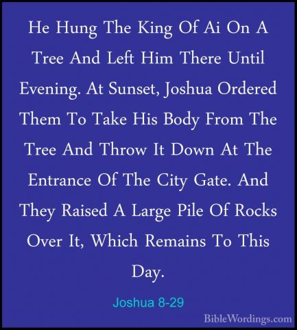 Joshua 8-29 - He Hung The King Of Ai On A Tree And Left Him ThereHe Hung The King Of Ai On A Tree And Left Him There Until Evening. At Sunset, Joshua Ordered Them To Take His Body From The Tree And Throw It Down At The Entrance Of The City Gate. And They Raised A Large Pile Of Rocks Over It, Which Remains To This Day. 