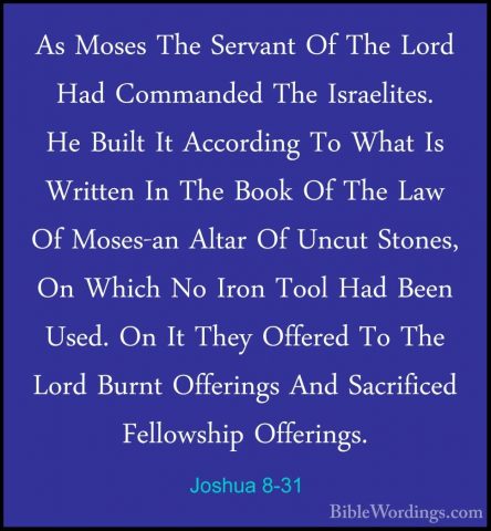 Joshua 8-31 - As Moses The Servant Of The Lord Had Commanded TheAs Moses The Servant Of The Lord Had Commanded The Israelites. He Built It According To What Is Written In The Book Of The Law Of Moses-an Altar Of Uncut Stones, On Which No Iron Tool Had Been Used. On It They Offered To The Lord Burnt Offerings And Sacrificed Fellowship Offerings. 