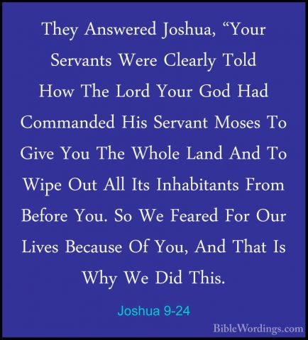 Joshua 9-24 - They Answered Joshua, "Your Servants Were Clearly TThey Answered Joshua, "Your Servants Were Clearly Told How The Lord Your God Had Commanded His Servant Moses To Give You The Whole Land And To Wipe Out All Its Inhabitants From Before You. So We Feared For Our Lives Because Of You, And That Is Why We Did This. 
