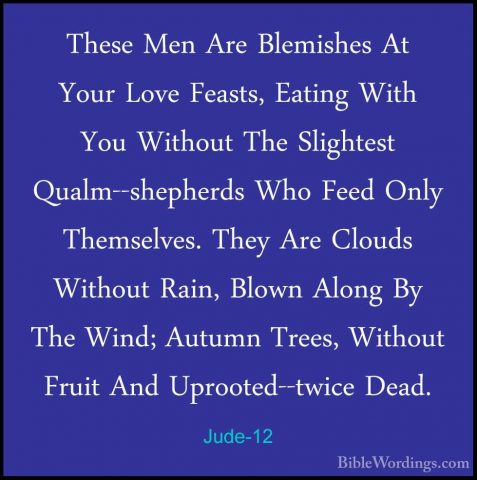 Jude-12 - These Men Are Blemishes At Your Love Feasts, Eating WitThese Men Are Blemishes At Your Love Feasts, Eating With You Without The Slightest Qualm--shepherds Who Feed Only Themselves. They Are Clouds Without Rain, Blown Along By The Wind; Autumn Trees, Without Fruit And Uprooted--twice Dead. 