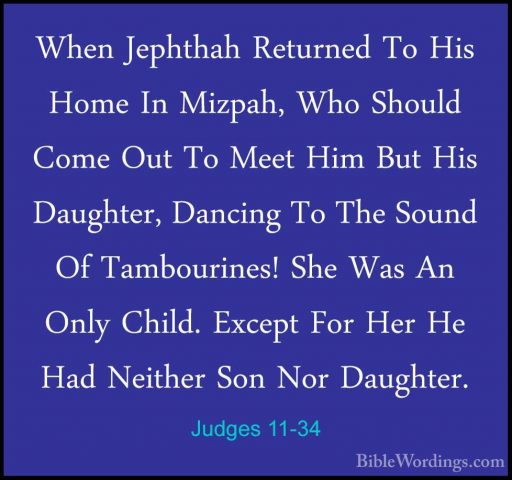 Judges 11-34 - When Jephthah Returned To His Home In Mizpah, WhoWhen Jephthah Returned To His Home In Mizpah, Who Should Come Out To Meet Him But His Daughter, Dancing To The Sound Of Tambourines! She Was An Only Child. Except For Her He Had Neither Son Nor Daughter. 