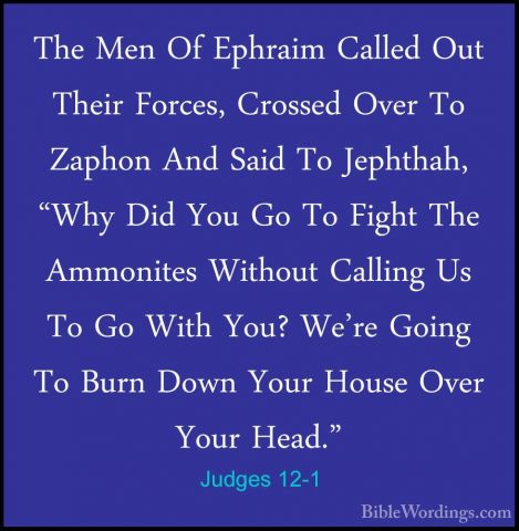 Judges 12-1 - The Men Of Ephraim Called Out Their Forces, CrossedThe Men Of Ephraim Called Out Their Forces, Crossed Over To Zaphon And Said To Jephthah, "Why Did You Go To Fight The Ammonites Without Calling Us To Go With You? We're Going To Burn Down Your House Over Your Head." 