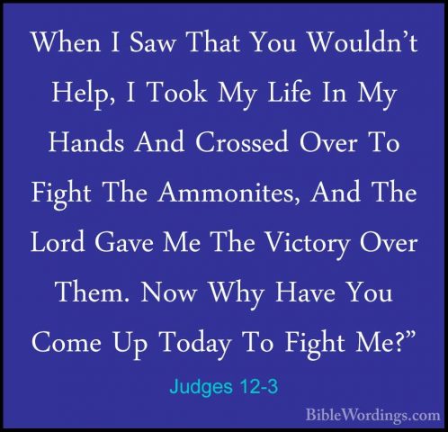 Judges 12-3 - When I Saw That You Wouldn't Help, I Took My Life IWhen I Saw That You Wouldn't Help, I Took My Life In My Hands And Crossed Over To Fight The Ammonites, And The Lord Gave Me The Victory Over Them. Now Why Have You Come Up Today To Fight Me?" 