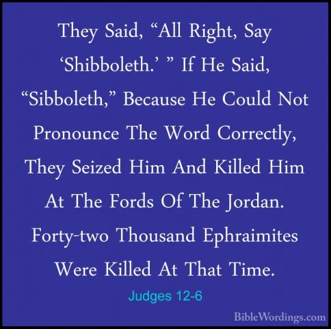 Judges 12-6 - They Said, "All Right, Say 'Shibboleth.' " If He SaThey Said, "All Right, Say 'Shibboleth.' " If He Said, "Sibboleth," Because He Could Not Pronounce The Word Correctly, They Seized Him And Killed Him At The Fords Of The Jordan. Forty-two Thousand Ephraimites Were Killed At That Time. 