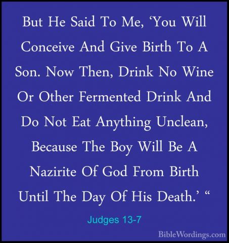 Judges 13-7 - But He Said To Me, 'You Will Conceive And Give BirtBut He Said To Me, 'You Will Conceive And Give Birth To A Son. Now Then, Drink No Wine Or Other Fermented Drink And Do Not Eat Anything Unclean, Because The Boy Will Be A Nazirite Of God From Birth Until The Day Of His Death.' " 