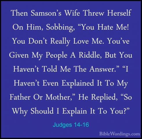Judges 14-16 - Then Samson's Wife Threw Herself On Him, Sobbing,Then Samson's Wife Threw Herself On Him, Sobbing, "You Hate Me! You Don't Really Love Me. You've Given My People A Riddle, But You Haven't Told Me The Answer." "I Haven't Even Explained It To My Father Or Mother," He Replied, "So Why Should I Explain It To You?" 