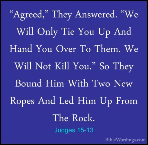 Judges 15-13 - "Agreed," They Answered. "We Will Only Tie You Up"Agreed," They Answered. "We Will Only Tie You Up And Hand You Over To Them. We Will Not Kill You." So They Bound Him With Two New Ropes And Led Him Up From The Rock. 