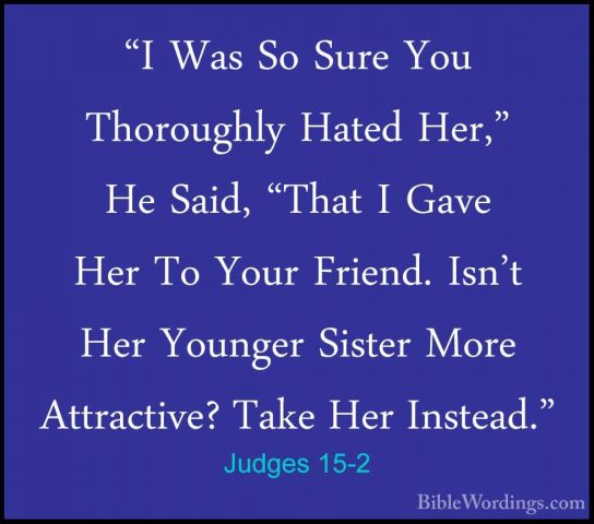 Judges 15-2 - "I Was So Sure You Thoroughly Hated Her," He Said,"I Was So Sure You Thoroughly Hated Her," He Said, "That I Gave Her To Your Friend. Isn't Her Younger Sister More Attractive? Take Her Instead." 