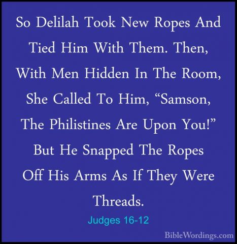 Judges 16-12 - So Delilah Took New Ropes And Tied Him With Them.So Delilah Took New Ropes And Tied Him With Them. Then, With Men Hidden In The Room, She Called To Him, "Samson, The Philistines Are Upon You!" But He Snapped The Ropes Off His Arms As If They Were Threads. 