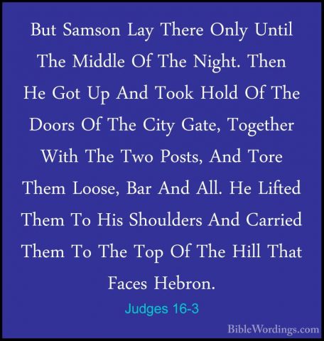 Judges 16-3 - But Samson Lay There Only Until The Middle Of The NBut Samson Lay There Only Until The Middle Of The Night. Then He Got Up And Took Hold Of The Doors Of The City Gate, Together With The Two Posts, And Tore Them Loose, Bar And All. He Lifted Them To His Shoulders And Carried Them To The Top Of The Hill That Faces Hebron. 